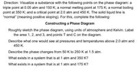 Direction: Visualize a substance with the following points on the phase diagram: a
triple point at 0.05 atm and 150 K; a normal melting point at 175 K; a normal boiling
point at 350 K; and a critical point at 2.0 atm and 450 K. The solid liquid line is
"normal" (meaning positive sloping). For this, complete the following:
Constructing a Phase Diagram
Roughly sketch the phase diagram, using units of atmosphere and Kelvin. Label
the area 1, 2, and 3, and points T and C on the diagram.
Describe what one would see at pressures and temperatures above 2.0 atm and
450 K.
Describe the phase changes from 50 K to 250 K at 1.5 atm.
What exists in a system that is at 1 atm and 350 K?
What exists in a system that is at 1 atm and 175 K?
