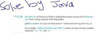 Solve by Java
**I1.18 (ArrayList of Character) Write a method that returns an array list of Char ac-
ter from a string using the following header:
public static ArrayList<Character> toCharacterArray (String s)
For example, toCharacterArray("abc") returns an array list that contains
characters 'a'. 'b', and 'c'.
