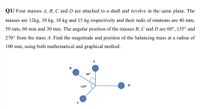 Q1/ Four masses A, B, C and D are attached to a shaft and revolve in the same plane. The
masses are 12kg, 10 kg, 18 kg and 15 kg respectively and their radii of rotations are 40 mm,
50 mm, 60 mm and 30 mm. The angular position of the masses B, C and D are 60°, 135° and
270° from the mass A. Find the magnitude and position of the balancing mass at a radius of
100 mm, using both mathematical and graphical method.
в
600
1350
D
