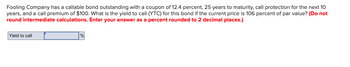 Fooling Company has a callable bond outstanding with a coupon of 12.4 percent, 25 years to maturity, call protection for the next 10
years, and a call premium of $100. What is the yield to call (YTC) for this bond if the current price is 106 percent of par value? (Do not
round intermediate calculations. Enter your answer as a percent rounded to 2 decimal places.)
Yield to call