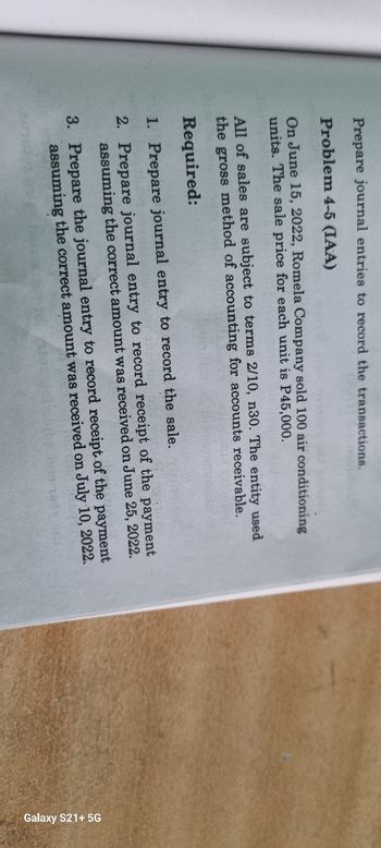 Prepare journal entries to record the transactions.
Problem 4-5 (IAA)
On June 15, 2022, Romela Company sold 100 air conditioning
units. The sale price for each unit is P45,000.
All of sales are subject to terms 2/10, n30. The entity used
the gross method of accounting for accounts receivable.
Required:
1. Prepare journal entry to record the sale.
2. Prepare journal entry to record receipt of the payment
assuming the correct amount was received on June 25, 2022.
3. Prepare the journal entry to record receipt of the payment
assuming the correct amount was received on July 10, 2022.
Galaxy S21+ 5G