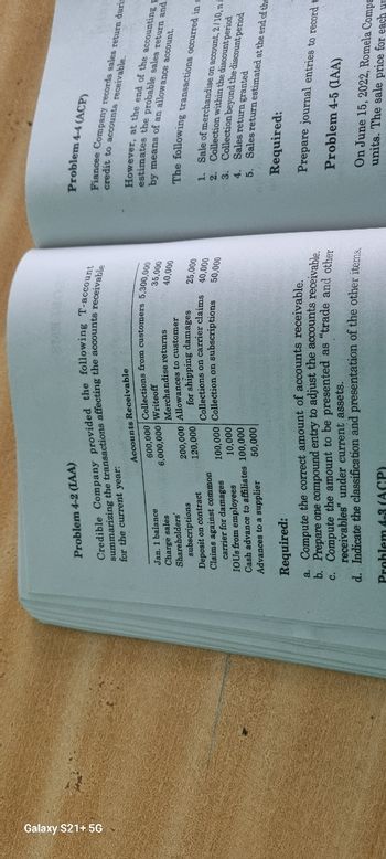 Galaxy S21+ 5G
Problem 4-2 (IAA)
Credible Company provided the following T-account
summarizing the transactions affecting the accounts receivable
for the current year:
Jan. 1 balance
Charge sales
Shareholders'
subscriptions
Deposit on contract
Claims against common
carrier for damages
IOUS from employees
Cash advance to affiliates
Advances to a supplier
Accounts Receivable
600,000 Collections from customers 5,300,000
6,000,000 Writeoff
35,000
Merchandise returns
200,000 Allowances to customer
120,000
40,000
for shipping damages
Collections on carrier claims
100,000 Collection on subscriptions
10,000
100,000
50,000
25,000
40,000
50,000
Required:
a. Compute the correct amount of accounts receivable.
b. Prepare one compound entry to adjust the accounts receivable.
c. Compute the amount to be presented as "trade and other
receivables" under current assets.
d. Indicate the classification and presentation of the other items.
Problem 4-3 (ACP)
Problem 4-4 (ACP)
credit to accounts receivable.
Fiancee Company records sales return durin
However, at the end of the accounting E
estimates the probable sales return and
by means of an allowance account.
The following transactions occurred in s
1. Sale of merchandise on account, 2/10, n
2. Collection within the discount period
Sales return granted
3. Collection beyond the discount period
4.
Sales return estimated at the end of the
5.
Required:
Prepare journal entries to record t
Problem 4-5 (IAA)
On June 15, 2022, Romela Compa
units. The sale price for each r