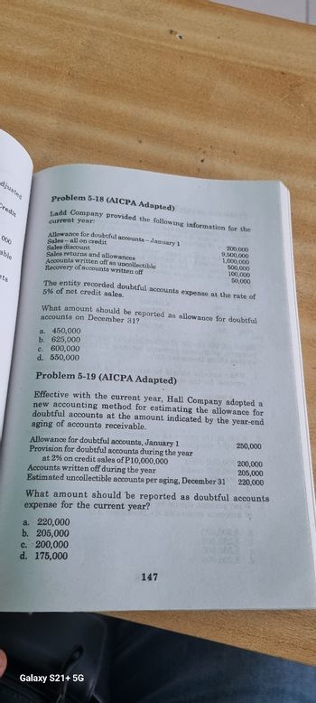 djusted
Credit
000
able
ats
Problem 5-18 (AICPA Adapted)
Ladd Company provided the following information for the
current year:
Allowance for doubtful accounts-January 1
Sales-all on credit
Sales discount
Sales returns and allowances
Accounts written off as uncollectible
Recovery of accounts written off
The entity recorded doubtful accounts expense at the rate of
5% of net credit sales.
What amount should be reported as allowance for doubtful
accounts on December 31?
a. 450,000
b. 625,000
c. 600,000
d. 550,000
200,000
9,500,000
1,000,000
500,000
100,000
50,000
Problem 5-19 (AICPA Adapted)
Effective with the current year, Hall Company adopted a
new accounting method for estimating the allowance for
doubtful accounts at the amount indicated by the year-end
aging of accounts receivable.
Allowance for doubtful accounts, January 1
Provision for doubtful accounts during the year
at 2% on credit sales of P10,000,000
Accounts written off during the year
Estimated uncollectible accounts per aging, December 31
a. 220,000
b. 205,000
c. 200,000
d. 175,000
What amount should be reported as doubtful accounts
expense for the current year?
Galaxy S21+ 5G
147
250,000
200,000
205,000
220,000
000,000,0