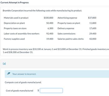 Current Attempt in Progress
Bramble Corporation incurred the following costs while manufacturing its product.
Materials used in product
Depreciation on plant
Property taxes on store
Labor costs of assembly-line workers
Factory supplies used
(a)
Your answer is incorrect.
Compute cost of goods manufactured.
Cost of goods manufactured
LA
$100,800
$
50,400
6,300
92,400
19,400
Advertising expense
Property taxes on plant
Delivery expense
Sales commissions
Salaries paid to sales clerks
Work in process inventory was $10,100 at January 1 and $13,000 at December 31. Finished goods inventory w
1 and $38,300 at December 31.
$37,800
11,800
17,600
29,400
42,000
