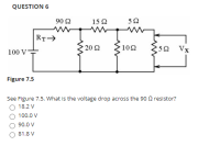 QUESTION 6
90 2
15 2
52
RT>
100 V
20 2
10Ω
52
Vx
Figure 7.5
See Figure 7.5. What is the voltage drop across the 90 0 resistor?
18.2 V
100.0 V
90.0 V
81.8 V
