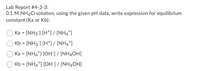 Lab Report #4-2-3:
0.1 M NH4CI solution, using the given pH data, write expression for equilibrium
constant (Ka or Kb):
Ka = [NH3] [H*] / [NH4*]
Kb = [NH3] [H*] / [NH4*]
Ka = [NH4*] [OH"] / [NH4OH]
Kb = [NH4*] [OH"] / [NH4OH]

