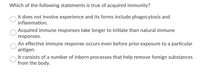 Which of the following statements is true of acquired immunity?
It does not involve experience and its forms include phagocytosis and
inflammation.
Acquired immune responses take longer to initiate than natural immune
responses.
An effective immune response occurs even before prior exposure to a particular
antigen.
It consists of a number of inborn processes that help remove foreign substances
from the body.
