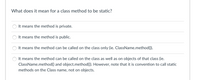 What does it mean for a class method to be static?
It means the method is private.
It means the method is public.
It means the method can be called on the class only (ie. ClassName.method()).
It means the method can be called on the class as well as on objects of that class (ie.
ClassName.method() and object.method()). However, note that it is convention to call static
methods on the Class name, not on objects.
