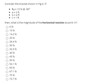 Consider the bracket shown in Fig-3. If:

- \( F_1 = 10 \, \text{lb} \, @ \, -90^\circ \)
- \( a = 2 \, \text{ft} \)
- \( b = 4 \, \text{ft} \)
- \( c = 1 \, \text{ft} \)

Then, what is the magnitude of the **horizontal reaction** at point 'A'?

- ○ \( 0 \, \text{lb} \)
- ○ \( 10 \, \text{lb} \)
- ○ \( 14.2 \, \text{lb} \)
- ○ \( 20 \, \text{lb} \)
- ○ \( 26.4 \, \text{lb} \)
- ○ \( 30 \, \text{lb} \)
- ○ \( 32.3 \, \text{lb} \)
- ○ \( 40 \, \text{lb} \)
- ○ \( 45 \, \text{lb} \)
- ○ \( 50 \, \text{lb} \)
- ○ \( 54.1 \, \text{lb} \)
- ○ \( 60 \, \text{lb} \)
- ○ \( 67.1 \, \text{lb} \)
- ○ \( 70 \, \text{lb} \)
- ○ \( 72.7 \, \text{lb} \)