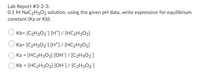 **Lab Report #3-2-3:**
**0.1 M NaC₂H₃O₂ solution, using the given pH data, write expression for equilibrium constant (Ka or Kb):**

1. \( \text{Kb} = \frac{[\text{C₂H₃O₂}^-][\text{H}^+]}{[\text{HC₂H₃O₂}]} \)
2. \( \text{Ka} = \frac{[\text{C₂H₃O₂}^-][\text{H}^+]}{[\text{HC₂H₃O₂}]} \)
3. \( \text{Ka} = \frac{[\text{HC₂H₃O₂}][\text{OH}^-]}{[\text{C₂H₃O₂}^-]} \)
4. \( \text{Kb} = \frac{[\text{HC₂H₃O₂}][\text{OH}^-]}{[\text{C₂H₃O₂}^-]} \)

Select the correct expression for the equilibrium constant based on the given pH data and the dissociation of the 0.1 M NaC₂H₃O₂ solution.