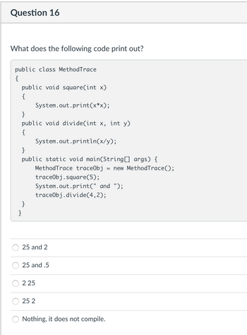 Question 16
What does the following code print out?
public class MethodTrace
{
public void square(int x)
{
System.out.print(x*x);
}
public void divide(int x, int y)
{
System.out.println(x/y);
}
public static void main(String[] args) {
MethodTrace trace0bj = new MethodTrace();
traceObj.square(5);
System.out.print(" and ");
traceObj.divide(4, 2);
}
}
25 and 2
25 and .5
225
25 2
Nothing, it does not compile.