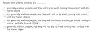 People with specific phobias are
generally anxious people, and they will try to avoid coming into contact with the
feared object
not generally anxious people, and they will not try to avoid coming into contact
with the feared object
not generally anxious people, but they will do almost anything to avoid coming in
contact with the feared object
generally anxious people, but they will not try to avoid coming into contact with
the feared object
