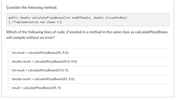 Consider the following method.
public double calculatePizzaBoxes(int numOfPeople, double slicesPerBox)
{ /*implementation not shown */}
Which of the following lines of code, if located in a method in the same class as calculatePizzaBoxes,
will compile without an error?
int result = calculatePizzaBoxes(45, 9.0);
double result = calculatePizzaBoxes(45.0, 9.0);
int result = calculatePizza Boxes(45.0, 9);
double result = calculatePizzaBoxes(45, 9.0);
result = calculate PizzaBoxes(45, 9);