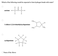 Which of the following would be expected to form hydrogen bonds with water?
acetone
H-
CH3-
1-chloro-1,3,4-trimethylcyclopentane
CH3
CH3
H
cyclopentane
H.
H.
H
H.
None of the Above
