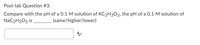 Post-lab Question #3:
Compare with the pH of a 0.1 M solution of KC2H3O2, the pH of a 0.1 M solution of
NaC2H3O2 is
(same/higher/lower)
