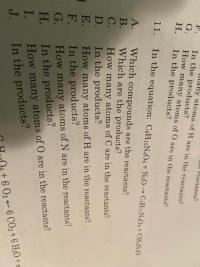 UUctakts?
11.
In the equation: C6H15N4O6 + N2O → C;HnN,Og+ CH
A.
В.
C.
Which compounds are the reactants?
Which are the products?
How many atoms of C are in the reactants?
D. In the products?
E. How many atoms of H are in the reactants?
F.
In the products?
G.
How many atoms of N are in the reactants?
Н.
In the products?
How many atoms of O are in the reactants?
I.
In the products?
J.
6 CO2+ 6
