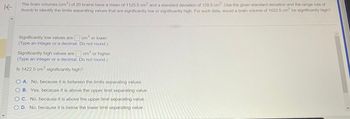 **Brain Volume Analysis: Identifying Significantly Low and High Values**

The brain volumes (cm³) of 20 brains have a mean of 1125.5 cm³ and a standard deviation of 128.5 cm³. Use the given standard deviation and the range rule of thumb to identify the limits separating values that are significantly low or significantly high. For such data, would a brain volume of 1422.5 cm³ be significantly high?

---

**Significantly Low Values:**

Significantly low values are ______ cm³ or lower.
*(Type an integer or a decimal. Do not round.)*

**Significantly High Values:**

Significantly high values are ______ cm³ or higher.
*(Type an integer or a decimal. Do not round.)*

---

**Question:**

Is 1422.5 cm³ significantly high?

**Options:**
- A. No, because it is between the limits separating values.
- B. Yes, because it is above the upper limit separating value.
- C. No, because it is above the upper limit separating value.
- D. No, because it is below the lower limit separating value.