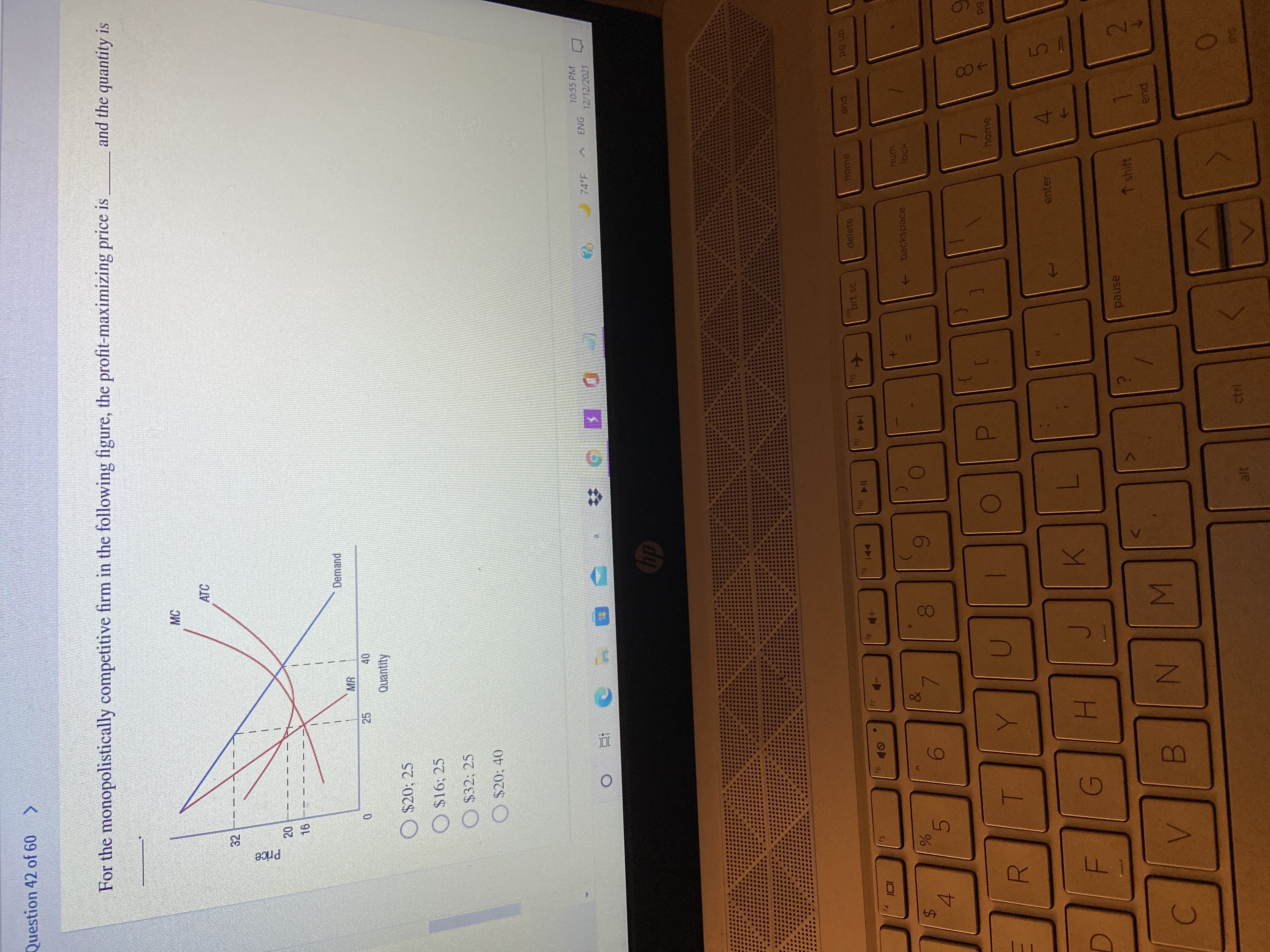 MN
00
25
Price
%24
Question 42 of 60 >
For the monopolistically competitive firm in the following figure, the profit-maximizing price is
and the quantity is
MC
ATC
20.
16
Demand
MR
40
Quantity
O
$20: 25
O
$16: 25
O $32; 25
O $20; 40
10:55 PM
74 F
12/12/2021
Ins
prt sc
delete
home
12
Oy
114
dn 6d
pue
144
91
&
backspace
wnu
lock
5.
7.
4.
home
6d
T.
enter
H.
pause
↑ shift
2.
LE
ctrl
alt
Sut
