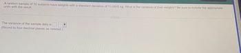 ### Problem Statement

A random sample of 10 subjects have weights with a standard deviation of 13.0505 kg. What is the variance of their weights? Be sure to include the appropriate units with the result.

### Instructions

The variance of the sample data is:
(Use a dropdown to select the unit of measurement)

(Round to four decimal places as needed.)

---

**Explanation:**

To find the variance given the standard deviation, you can use the following formula:

\[ \text{Variance} = (\text{Standard Deviation})^2 \]

Given:

- Standard Deviation = 13.0505 kg

Substitute the value into the formula:

\[ \text{Variance} = (13.0505)^2 \]

Calculate the variance and round the final result to four decimal places, including the appropriate unit of measurement (kg²).