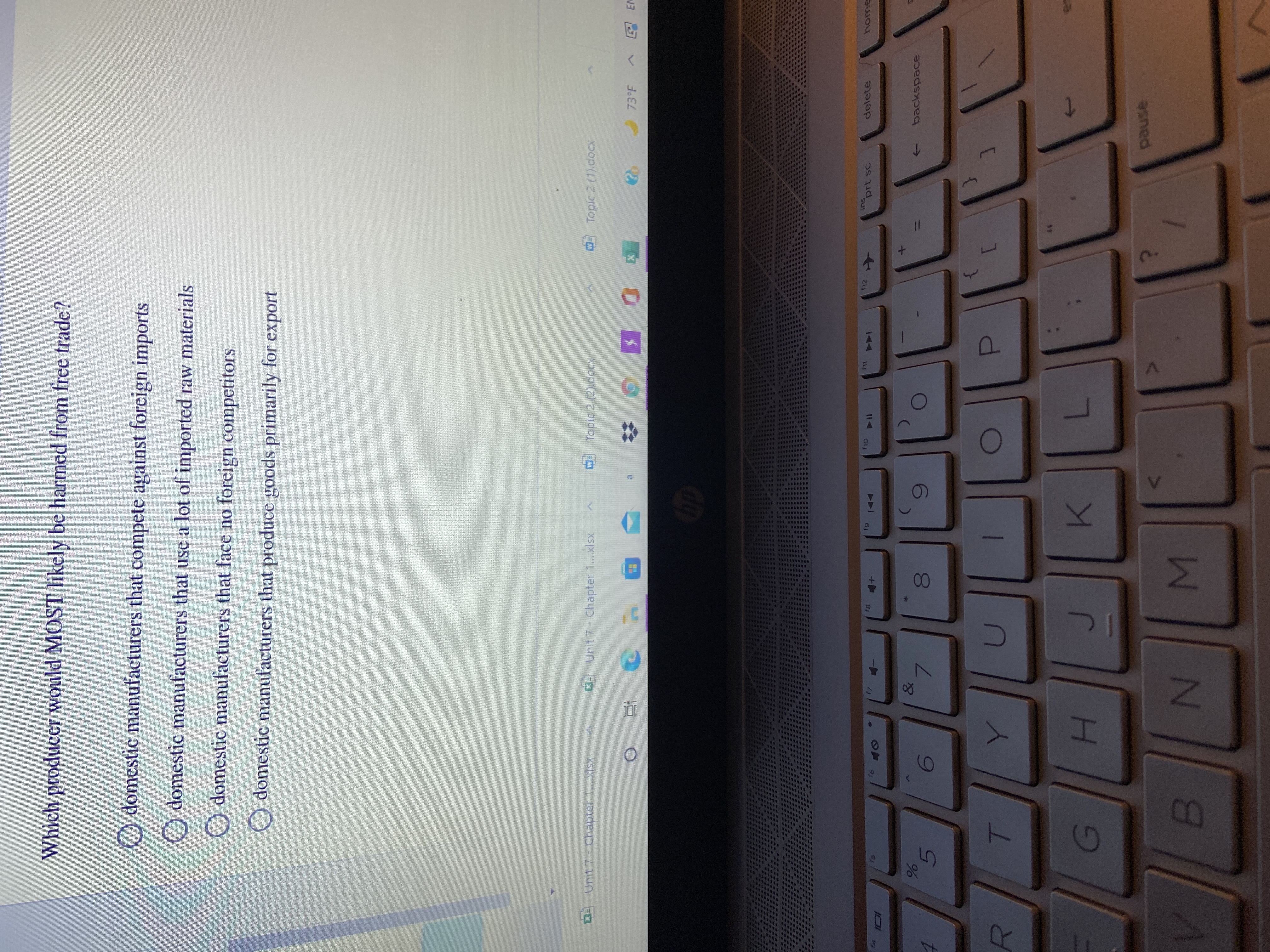 00
R
Which producer would MOST likely be harmed from free trade?
O domestic manufacturers that compete against foreign imports
domestic manufacturers that use a lot of imported raw materials
O domestic manufacturers that face no foreign competitors
O domestic manufacturers that produce goods primarily for export
0 Unit 7 - Chapter 1.xlsx
O Topic 2 (2).docx
Topic 2 (1).docx
Unit 7- Chapter 1.xlsx
73°F
ins
prt sc
delete
f8
LL
6)
144
I14
&
backspace
7.
D.
39
K.
7.
sned
W N 8
