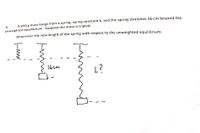 A 650 g mass hangs from a spring, spring constant k, and the spring stretches 16 cm beyond the
6:
unweighted equilibrium. Suppose the mass is tripled.
Determine the new length of the spring with respect to the unweighted equilibrium.
16cm
L?
--
