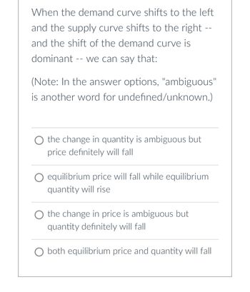 When the demand curve shifts to the left
and the supply curve shifts to the right --
and the shift of the demand curve is
dominant -- we can say that:
(Note: In the answer options, "ambiguous"
is another word for undefined/unknown.)
O the change in quantity is ambiguous but
price definitely will fall
equilibrium price will fall while equilibrium
quantity will rise
O the change in price is ambiguous but
quantity definitely will fall
O both equilibrium price and quantity will fall