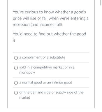 You're curious to know whether a good's
price will rise or fall when we're entering a
recession (and incomes fall).
You'd need to find out whether the good
is
O a complement or a substitute
O sold in a competitive market or in a
monopoly
a normal good or an inferior good
on the demand side or supply side of the
market