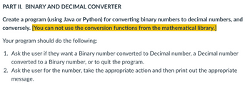 PART II. BINARY AND DECIMAL CONVERTER
Create a program (using Java or Python) for converting binary numbers to decimal numbers, and
conversely. [You can not use the conversion functions from the mathematical library.]
Your program should do the following:
1. Ask the user if they want a Binary number converted to Decimal number, a Decimal number
converted to a Binary number, or to quit the program.
2. Ask the user for the number, take the appropriate action and then print out the appropriate
message.