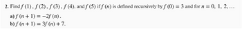 2. Find ƒ (1), ƒ (2), ƒ (3), ƒ (4), and ƒ (5) if ƒ (n) is defined recursively by ƒ (0) = 3 and for n = 0, 1, 2, ...
a) ƒ (n + 1) = −2f (n).
b) f(n + 1) = 3f (n) + 7.
