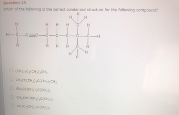 Question 15
Which of the following is the correct condensed structure for the following compound?
H
H
H-C-CE
H H
O (CH3)3C₂(CH2)3CH3
O CH3CC(CH₂)3C(CH3)2CH3
CH3CC(CH₂)3C(CH3)3
CH3C=C(CH₂)3C(CH3)3
CH3C₂(CH₂)3C(CH3)3
H
H
H
H
-C-H