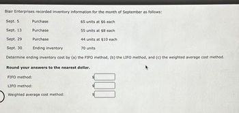 Blair Enterprises recorded inventory information for the month of September as follows:
Sept. 5
Sept.
65 units at $6 each
55 units at $8 each.
Sept. 29
44 units at $10 each
Sept. 30
70 units
Determine ending inventory cost by (a) the FIFO method, (b) the LIFO method, and (c) the weighted average cost method.
Round your answers to the nearest dollar.
Purchase
Purchase
Purchase
Ending inventory.
13
FIFO method:
LIFO method:
Weighted average cost method:
000