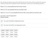 Kyle and Julie are playing a game where they flip a fair coin four times and try to predict the outcomes.
Using the sample space of possible outcomes listed below, answer each of the following questions.
What is P(A), the probability that the first flip is heads?
What is P(B), the probability that the second flip is tails?
What is P(A and B), the probability that the first flip is heads and the second flip is tails?
Are events A and B independent?
Choose 1 answer:
Yes, events A and B are independent events.
No, events A and B are not independent events.
ННН
НННТ
TΤΗT
HTTH
THHH
TTTT
TTTH
TTHH
HTHH
HTTT
HHTT
ΤΗΤΗ
HHTH
THTT
HΤHT
THHT
