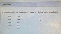 Question 4
4. Find the Skew of the following data: Round to 2 decimal places (if applicable)
1.12
1.76
1.58
1.84
1.64
1.92
1.68
2.22
1.72
3.33
