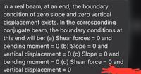 in a real beam, at an end, the boundary
condition of zero slope and zero vertical
displacement exists. In the corresponding
conjugate beam, the boundary conditions at
this end will be: (a) Shear forces = 0 and
bending moment = 0 (b) Slope = 0 and
vertical displacement = 0 (c) Slope = 0 and
bending moment = 0 (d) Shear force = 0 and
vertical displacement = 0
