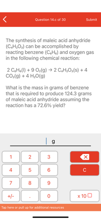 **Question 14.c of 30**

The synthesis of maleic acid anhydride (C₄H₂O₃) can be accomplished by reacting benzene (C₆H₆) and oxygen gas in the following chemical reaction:

\[ 2 \, \text{C}_6\text{H}_6(l) + 9 \, \text{O}_2(g) \rightarrow 2 \, \text{C}_4\text{H}_2\text{O}_3(s) + 4 \, \text{CO}_2(g) + 4 \, \text{H}_2\text{O}(g) \]

What is the mass in grams of benzene that is required to produce 124.3 grams of maleic acid anhydride assuming the reaction has a 72.6% yield?

\[ \_\_\_ \text{g} \]

(Keypad with numbers 0-9, decimal point, +/- toggle, 'C' clear button, and 'x 10' option shown for input.)