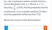 Let x be a continuous random variable that has a
normal distribution with u = 80 and o =
11.
п
< 0.05, find the probability that the
N
Assuming
sample mean, x, for a random sample of 21 taken
from this population will be less than 75.8.
Round your answer to four decimal places.
i
