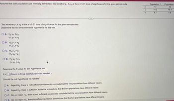 Assume that both populations are normally distributed. Test whether , #uy at the a=0.01 level of significance for the given sample data
Test whether i, at the a 0.01 level of significance for the given sample data.
Determine the null and alternative hypothesis for this test.
О. А. Нощина
H₁4/2
OB. Hoy #2
H₁ H2
OC. H₂₁*₂
H₂₂
OD. H₂₁ P₂
H₁ HP₂
Determine the P-value for this hypothesis test.
P=(Round to three decimal places as needed.)
Should the null hypothesis be rejected?
OA Reject H₂, there is not sufficient evidence to conclude that the two populations have different means
OB. Reject H₂. there is sufficient evidence to conclude that the two populations have different means
OC. Do not reject Hg, there is not sufficient evidence to conclude that the two populations have different means
P. Do not reject Ho. there is sufficient evidence to conclude that the two populations have different means
n
Population 1
13
16.2
4.7
Population
13
19.4
4.6