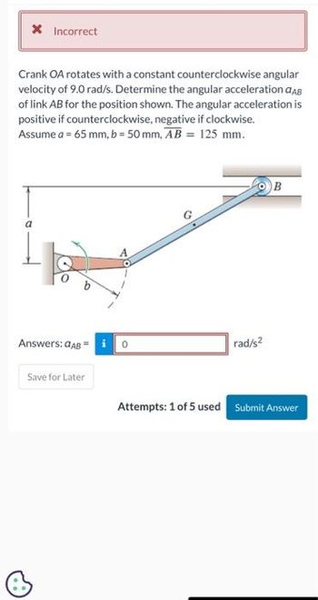 * Incorrect
Crank OA rotates with a constant counterclockwise angular
velocity of 9.0 rad/s. Determine the angular acceleration CAB
of link AB for the position shown. The angular acceleration is
positive if counterclockwise, negative if clockwise.
Assume a = 65 mm, b = 50 mm, AB = 125 mm.
Answers: GAB =
Save for Later
rad/s2
B
Attempts: 1 of 5 used Submit Answer