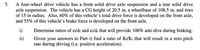 A four-wheel drive vehicle has a front solid drive axle suspension and a rear solid drive
axle suspension. The vehicle has a CG height of 20.5 in, a wheelbase of 108.5 in, and tires
of 15 in radius. Also, 60% of this vehicle's total drive force is developed on the front axle,
and 55% of this vehicle's brake force is developed on the front axle.
5.
i)
Determine ratios of e/df and e,/d; that will provide 100% anti-dive during braking.
Given your answers to Part i) find a ratio of Kf/Kr that will result in a zero pitch
rate during driving (i.e. positive acceleration).
ii)
