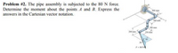 Problem #2. The pipe assembly is subjected to the 80 N force.
Determine the moment about the points A and B. Express the
answers in the Cartesian vector notation.
400 mm
300 mim
200 mm
200 mm
250 mm
40
30
F-80 N
