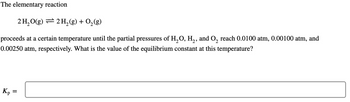 The elementary reaction
2 H₂O(g) 2 H₂(g) + O₂(g)
proceeds at a certain temperature until the partial pressures of H₂O, H₂, and O₂ reach 0.0100 atm, 0.00100 atm, and
0.00250 atm, respectively. What is the value of the equilibrium constant at this temperature?
Kp
=