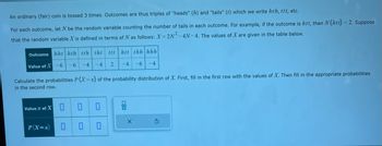 An ordinary (fair) coin is tossed 3 times. Outcomes are thus triples of "heads" (h) and "tails" () which we write hth, ttt, etc.
For each outcome, let N be the random variable counting the number of tails in each outcome. For example, if the outcome is htt, then N (htt) = 2. Suppose
that the random variable X is defined in terms of N as follows: X=2N²-4N-4. The values of X are given in the table below.
Outcome hht hth tth tht ttt
Value of X
-6 -6
-4
-4
2
Value .x of X
Calculate the probabilities P(X=x) of the probability distribution of X. First, fill in the first row with the values of X. Then fill in the appropriate probabilities
in the second row.
P(X=x)
0
htt thh hhh
-4
0
-4-6
00
X