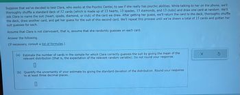 Suppose that we've decided to test Clara, who works at the Psychic Center, to see if she really has psychic abilities. While talking to her on the phone, we'll
thoroughly shuffle a standard deck of 52 cards (which is made up of 13 hearts, 13 spades, 13 diamonds, and 13 clubs) and draw one card at random. We'll
ask Clara to name the suit (heart, spade, diamond, or club) of the card we drew. After getting her guess, we'll return the card to the deck, thoroughly shuffle
the deck, draw another card, and get her guess for the suit of this second card. We'll repeat this process until we've drawn a total of 15 cards and gotten her
suit guesses for each.
Assume that Clara is not clairvoyant, that is, assume that she randomly guesses on each card.
Answer the following.
(If necessary, consult a list of formulas.)
(a) Estimate the number of cards in the sample for which Clara correctly guesses the suit by giving the mean of the
relevant distribution (that is, the expectation of the relevant random variable). Do not round your response.
(b) Quantify the uncertainty of your estimate by giving the standard deviation of the distribution. Round your response
to at least three decimal places.
0
X
S