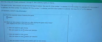 Jane has a bag with 8 balls numbered 1 through 8. She is playing a game of chance.
This game is this: Jane chooses one ball from the bag at random. She wins $1 if the number 1 is selected, $2 if the number 2 is selected, $5 if the number 3
is selected, $6 if the number 4 is selected, $8 if the number 5 is selected, and $10 if the number 6 is selected. She loses $13 if 7 or 8 is selected.
(If necessary, consult a list of formulas.)
(a) Find the expected value of playing the game.
dollars
(b) What can Jane expect in the long run, after playing the game many times?
(She replaces the ball in the bag each time.)
O Jane can expect to gain money.
She can expect to win
dollars per selection.
O Jane can expect to lose
money.
She can expect to lose dollars per selection.
O Jane can expect to break even (neither gain nor lose money).