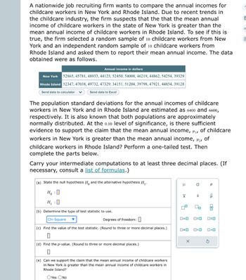 A nationwide job recruiting firm wants to compare the annual incomes for
childcare workers in New York and Rhode Island. Due to recent trends in
the childcare industry, the firm suspects that the that the mean annual
income of childcare workers in the state of New York is greater than the
mean annual income of childcare workers in Rhode Island. To see if this is
true, the firm selected a random sample of 10 childcare workers from New
York and an independent random sample of 10 childcare workers from
Rhode Island and asked them to report their mean annual income. The data
obtained were as follows.
Annual income in dollars
New York 52865, 45781, 48933, 44123, 52450, 54008, 46219, 44862, 54254, 39329
Rhode Island 52347, 47038, 49732, 47329, 34151, 51204, 39798, 47921, 44854, 39128
Send data to calculator
Send data to Excel
The population standard deviations for the annual incomes of childcare
workers in New York and in Rhode Island are estimated as 6400 and 6600,
respectively. It is also known that both populations are approximately
normally distributed. At the 0.10 level of significance, is there sufficient
evidence to support the claim that the mean annual income, ₁, of childcare
workers in New York is greater than the mean annual income, ₂,
of
childcare workers in Rhode Island? Perform a one-tailed test. Then
complete the parts below.
Carry your intermediate computations to at least three decimal places. (If
necessary, consult a list of formulas.)
(a) State the null hypothesis H and the alternative hypothesis H₁.
HO
H₁ : 0
(b) Determine the type of test statistic to use.
Chi-Square
Degrees of freedom:
(c) Find the value of the test statistic. (Round to three or more decimal places.)
(d) Find the p-value. (Round to three or more decimal places.)
0
(e) Can we support the claim that the mean annual income of childcare workers
in New York is greater than the mean annual income of childcare workers in
Rhode Island?
OYes No
H
XI
00
O
X
S
0=0 OSO
00
O<O
Р
<Q
olo
ロマロ
>O
O
E