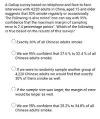 A Gallup survey based on telephone and face-to-face
interviews with 4,220 adults in China, aged 15 and older
suggests that 30% smoke regularly or occasionally.
The following is also noted "one can say with 95%
confidence that the maximum margin of sampling
error is 2.4 percentage points". Which of the following
is true based on the results of this survey?
Exactly 30% of all Chinese adults smoke.
O We are 95% confident that 27.6 % to 32.4 % of all
Chinese adults smoke.
O If we were to randomly sample another group of
4,220 Chinese adults we would find that exactly
30% of them smoke as well.
O If the sample size was larger, the margin of error
would be larger as well.
O We are 95% confident that 25.2% to 34.8% of all
Chinese adults smoke.
