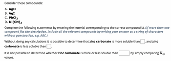 Consider these compounds:
A. AgCl
B. AgI
C. PbCl₂
D. Ni(CN)2
Complete the following statements by entering the letter(s) corresponding to the correct compound(s). (If more than one
compound fits the description, include all the relevant compounds by writing your answer as a string of characters
without punctuation, e.g, ABC.)
Without doing any calculations it is possible to determine that zinc carbonate is more soluble than
carbonate is less soluble than
It is not possible to determine whether zinc carbonate is more or less soluble than
values.
and zinc
by simply comparing Ksp