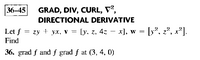 GRAD, DIV, CURL, V²,
DIRECTIONAL DERIVATIVE
36-45
Let f zy + yx, v =
=
Find
36. grad f and ƒ grad ƒ at (3, 4, 0)
[y, z, 4z − x], w = [y², z², x²].