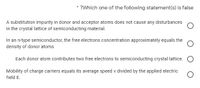 ?Which one of the following statement(s) is false
A substitution impurity in donor and acceptor atoms does not cause any disturbances
in the crystal lattice of semiconducting material.
In an n-type semiconductor, the free electrons concentration approximately equals the
density of donor atoms
Each donor atom contributes two free electrons to semiconducting crystal lattice.
Mobility of charge carriers equals its average speed v divided by the applied electric
field E.
