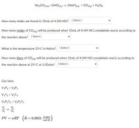 NazCO3(aq) +2HClaq) → 2NaClag) + CO2(g) + H2O)
How many moles are found in 35mL of 4.5M HCI? [Select ]
How many moles of CO212) will be produced when 35mL of 4.5M HCI completely reacts according to
the reaction above? [ Select]
What is the temperature 25°C in Kelvin? [Select ]
How many liters of CO2(e) will be produced when 35mL of 4.5M HCI completely reacts according to
the reaction above at 25° C at 1.05atm? [ Select ]
Gas laws:
VỊP1 = V2P2
VIT2 = V2T1
VỊP1T2 = V2P2T1
V2
n1
PV = nRT (R = 0.0821
L-atm
mol·K
